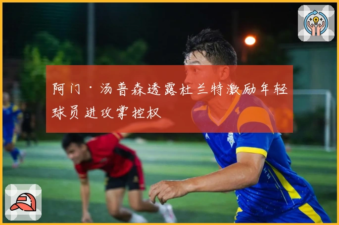 阿门·汤普森透露杜兰特激励年轻球员进攻掌控权