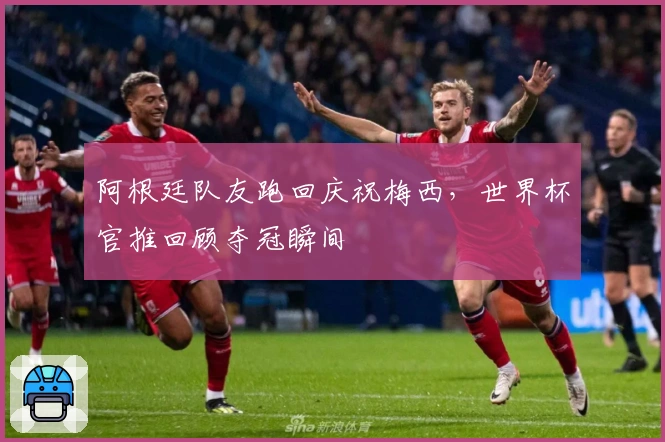 阿根廷队友跑回庆祝梅西，世界杯官推回顾夺冠瞬间