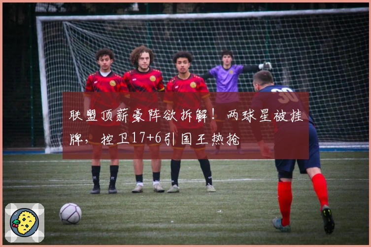 联盟顶薪豪阵欲拆解！两球星被挂牌，控卫17+6引国王热抢