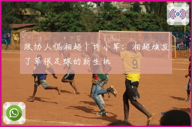 政协人侃湘超丨许小军：湘超焕发了草根足球的新生机