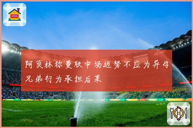 阿莫林称曼联中场迈努不应为异母兄弟行为承担后果