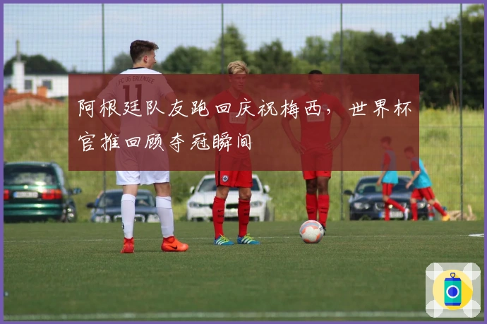 阿根廷队友跑回庆祝梅西，世界杯官推回顾夺冠瞬间