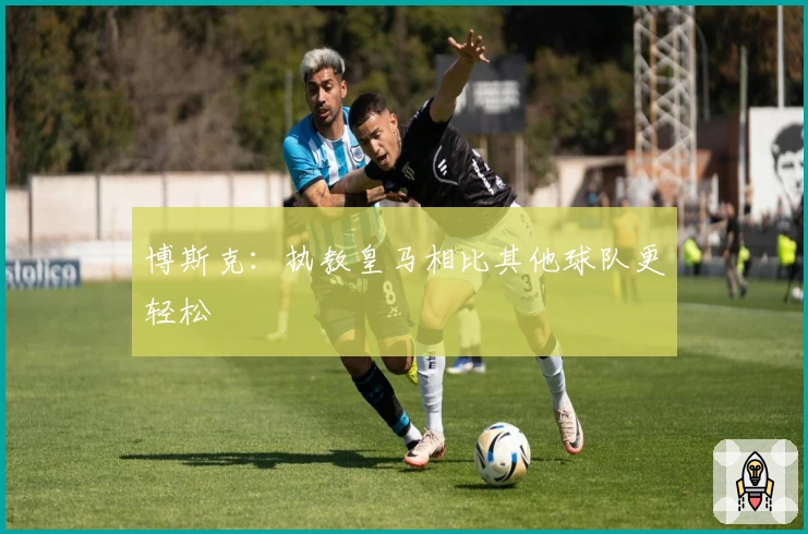 博斯克：执教皇马相比其他球队更轻松