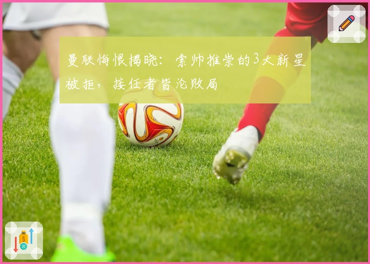 曼联悔恨揭晓：索帅推崇的3大新星被拒，接任者皆沦败局