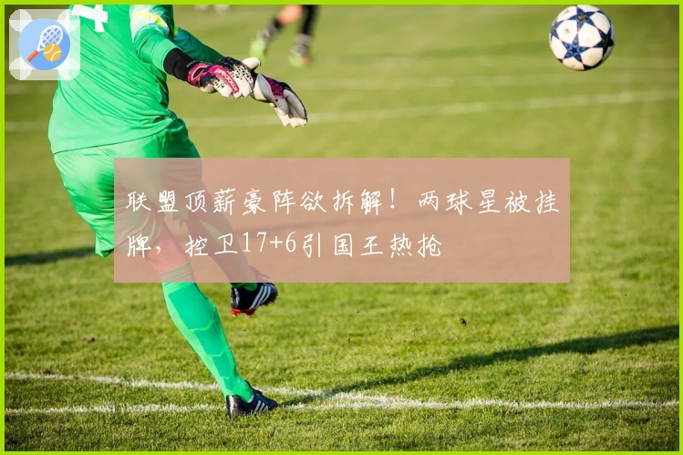 联盟顶薪豪阵欲拆解！两球星被挂牌，控卫17+6引国王热抢