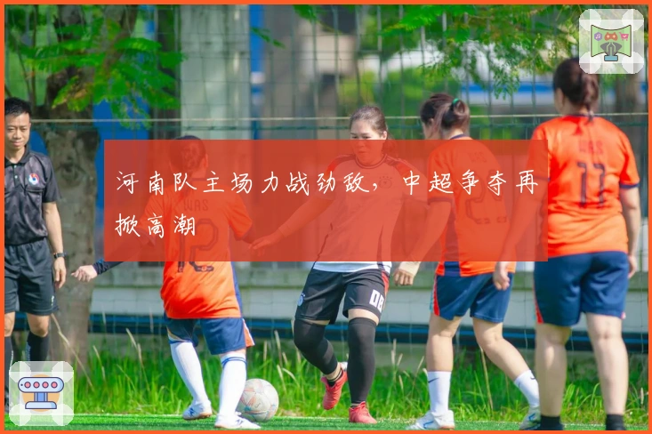 河南队主场力战劲敌，中超争夺再掀高潮